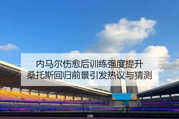 内马尔伤愈后训练强度提升 桑托斯回归前景引发热议与猜测